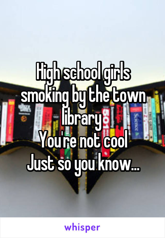 High school girls smoking by the town library 
You're not cool
Just so you know...