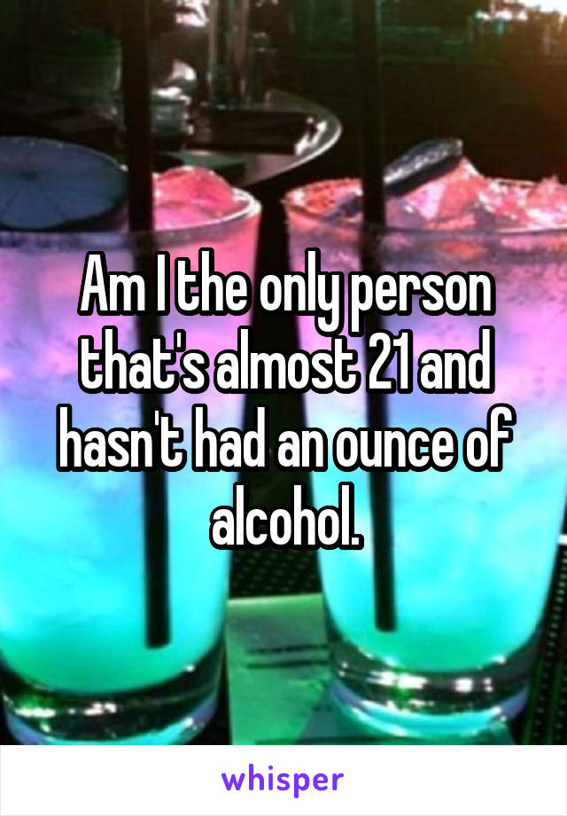 Am I the only person that's almost 21 and hasn't had an ounce of alcohol.