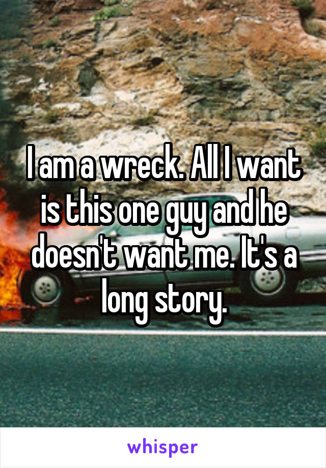 I am a wreck. All I want is this one guy and he doesn't want me. It's a long story.