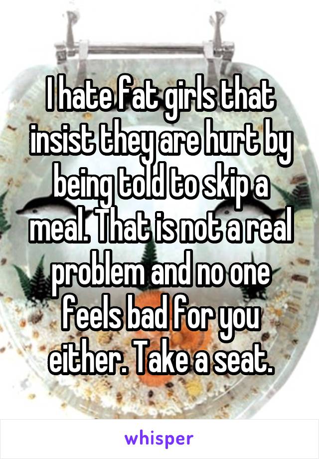 I hate fat girls that insist they are hurt by being told to skip a meal. That is not a real problem and no one feels bad for you either. Take a seat.