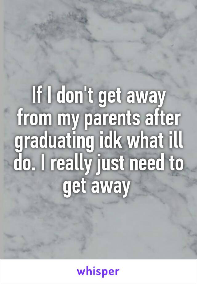 If I don't get away from my parents after graduating idk what ill do. I really just need to get away 