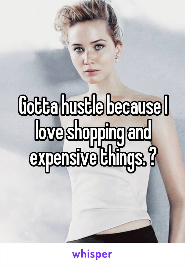 Gotta hustle because I love shopping and expensive things. 😂