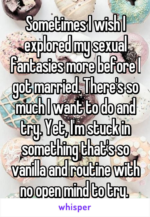 Sometimes I wish I explored my sexual fantasies more before I got married. There's so much I want to do and try. Yet, I'm stuck in something that's so vanilla and routine with no open mind to try. 