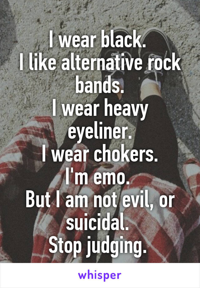 I wear black. 
I like alternative rock bands.
I wear heavy eyeliner.
I wear chokers.
I'm emo. 
But I am not evil, or suicidal. 
Stop judging. 