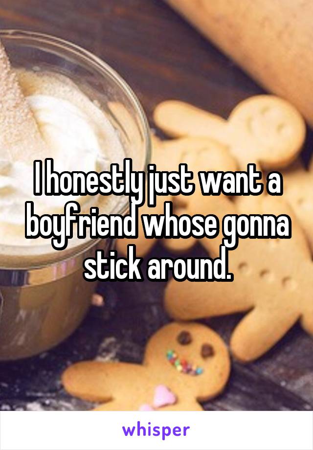 I honestly just want a boyfriend whose gonna stick around.