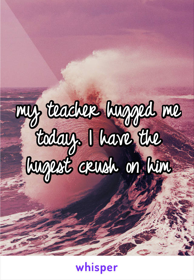 my teacher hugged me today. I have the hugest crush on him