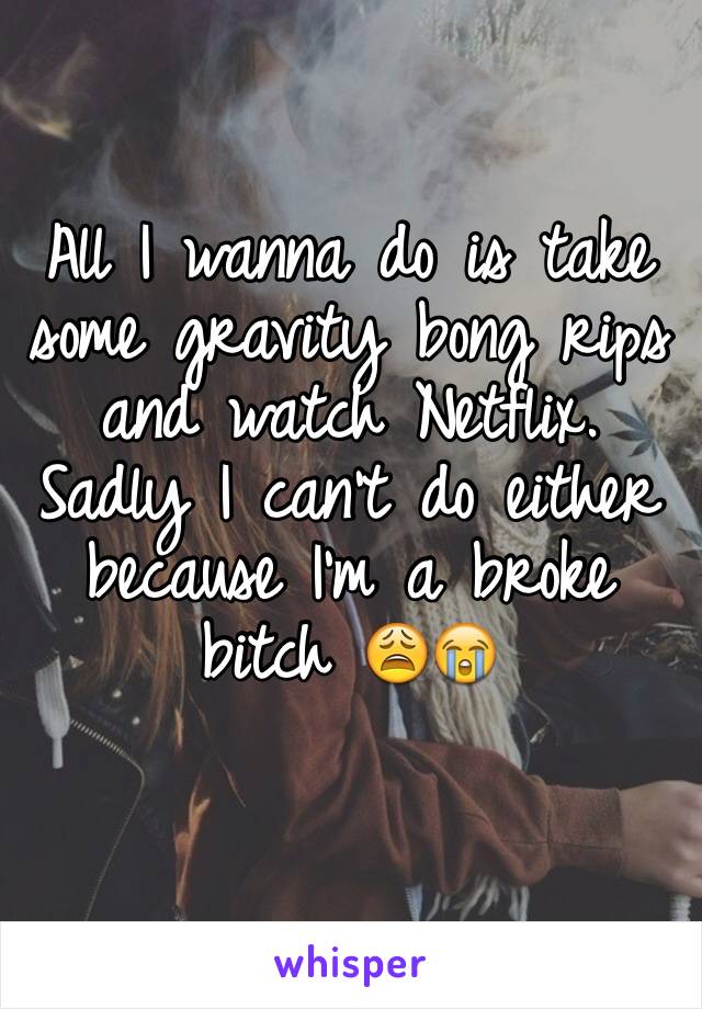 All I wanna do is take some gravity bong rips and watch Netflix. Sadly I can't do either because I'm a broke bitch 😩😭