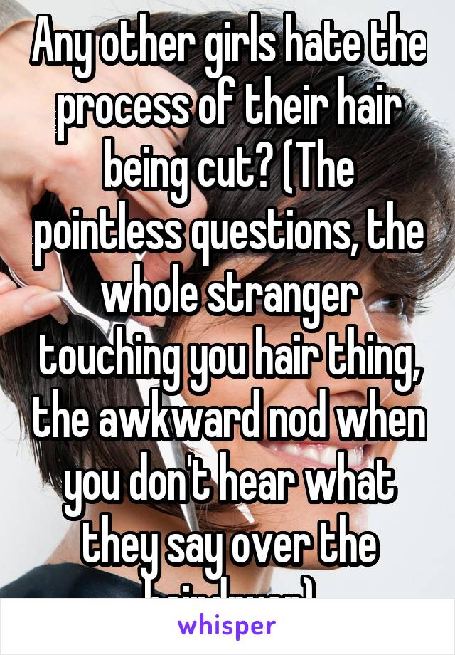 Any other girls hate the process of their hair being cut? (The pointless questions, the whole stranger touching you hair thing, the awkward nod when you don't hear what they say over the hairdryer)