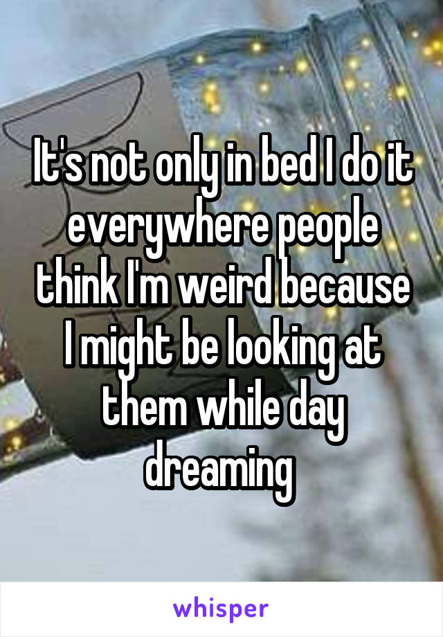 It's not only in bed I do it everywhere people think I'm weird because I might be looking at them while day dreaming 