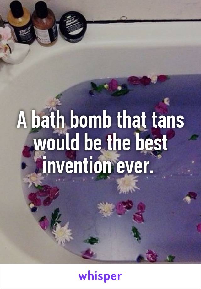 A bath bomb that tans would be the best invention ever. 