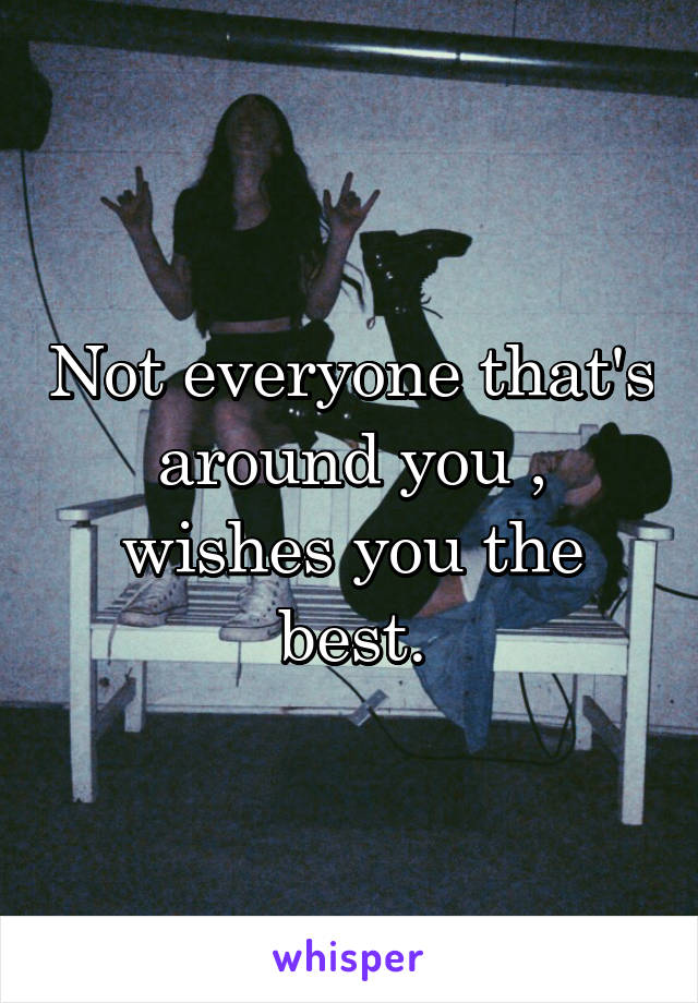 Not everyone that's around you , wishes you the best.