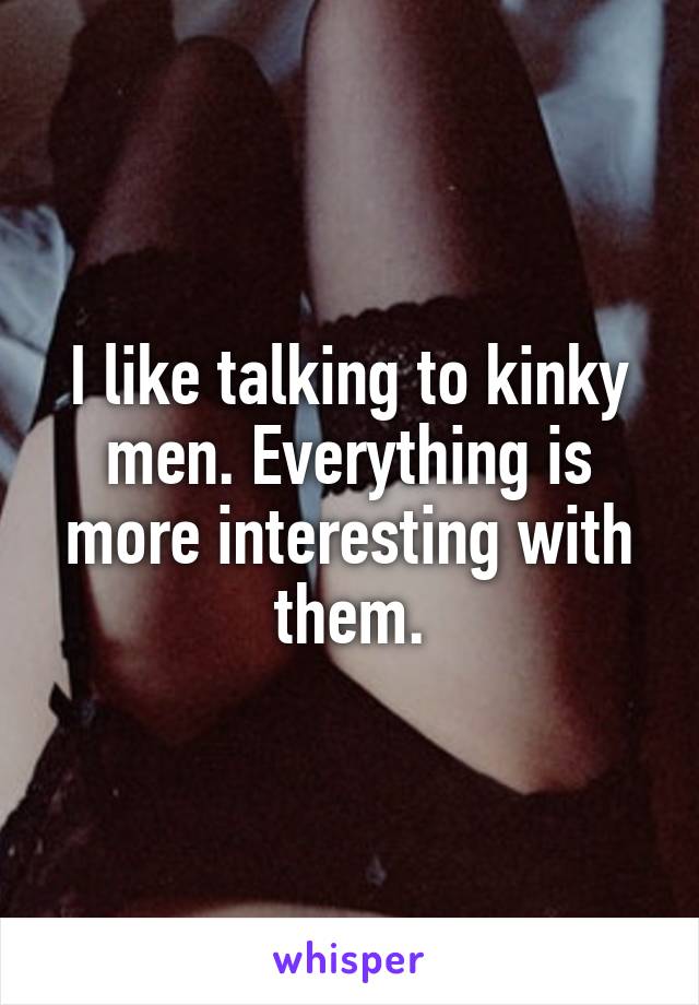 I like talking to kinky men. Everything is more interesting with them.