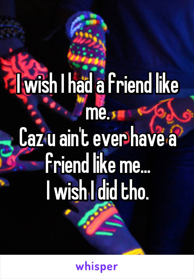 I wish I had a friend like me.
Caz u ain't ever have a friend like me...
I wish I did tho.