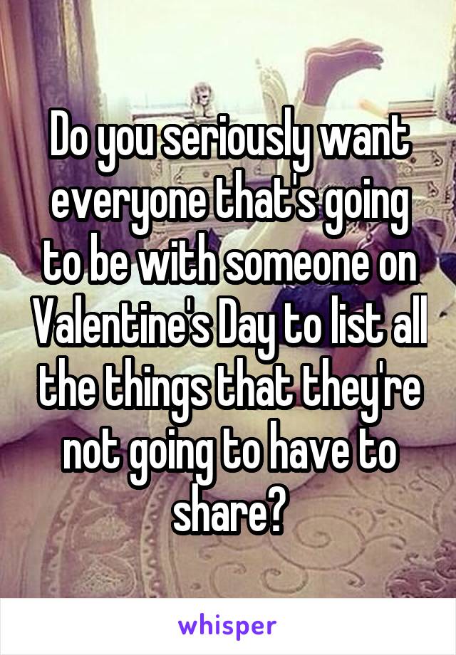 Do you seriously want everyone that's going to be with someone on Valentine's Day to list all the things that they're not going to have to share?