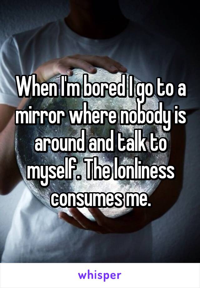 When I'm bored I go to a mirror where nobody is around and talk to myself. The lonliness consumes me.