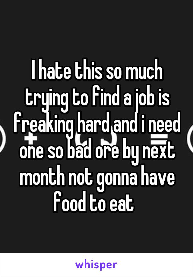 I hate this so much trying to find a job is freaking hard and i need one so bad ore by next month not gonna have food to eat  