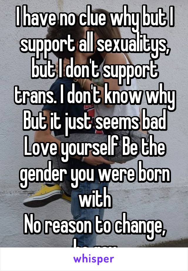 I have no clue why but I support all sexualitys, but I don't support trans. I don't know why But it just seems bad
Love yourself Be the gender you were born with
No reason to change, be gay