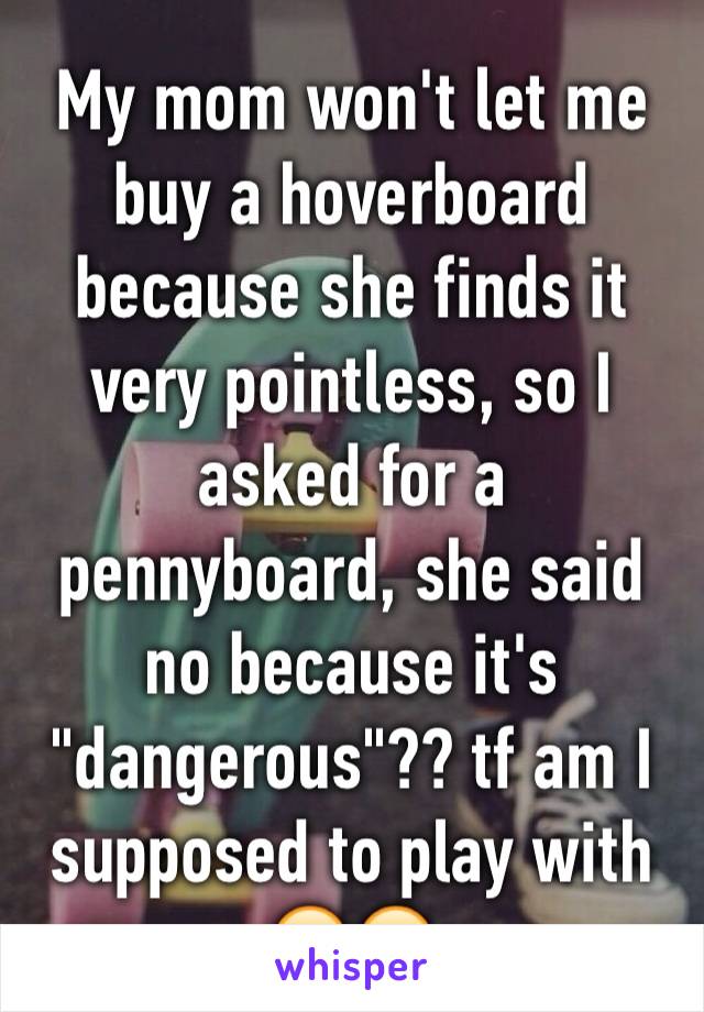 My mom won't let me buy a hoverboard because she finds it very pointless, so I asked for a pennyboard, she said no because it's "dangerous"?? tf am I supposed to play with 😂😂