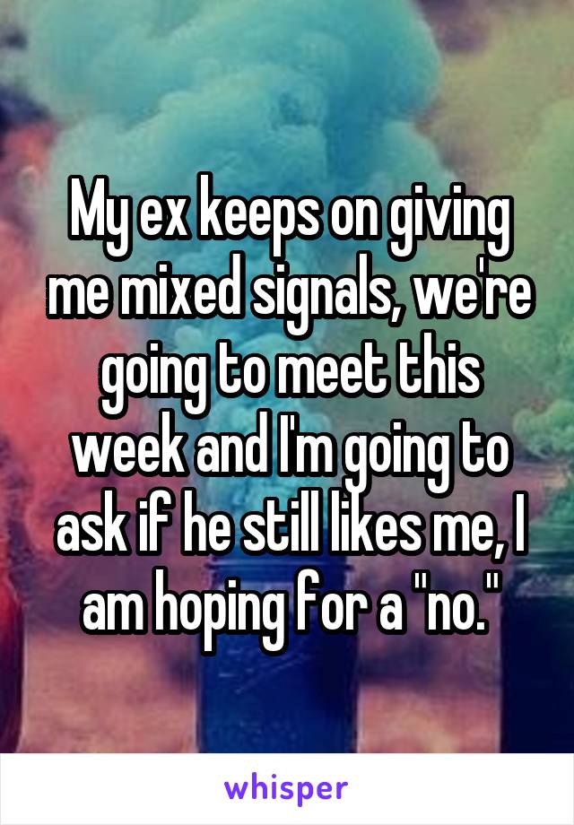 My ex keeps on giving me mixed signals, we're going to meet this week and I'm going to ask if he still likes me, I am hoping for a "no."