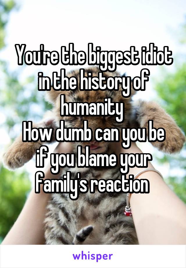 You're the biggest idiot in the history of humanity 
How dumb can you be if you blame your family's reaction 
