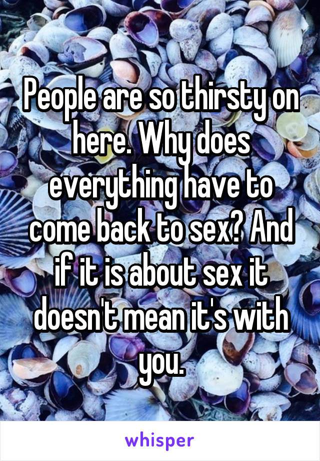 People are so thirsty on here. Why does everything have to come back to sex? And if it is about sex it doesn't mean it's with you.