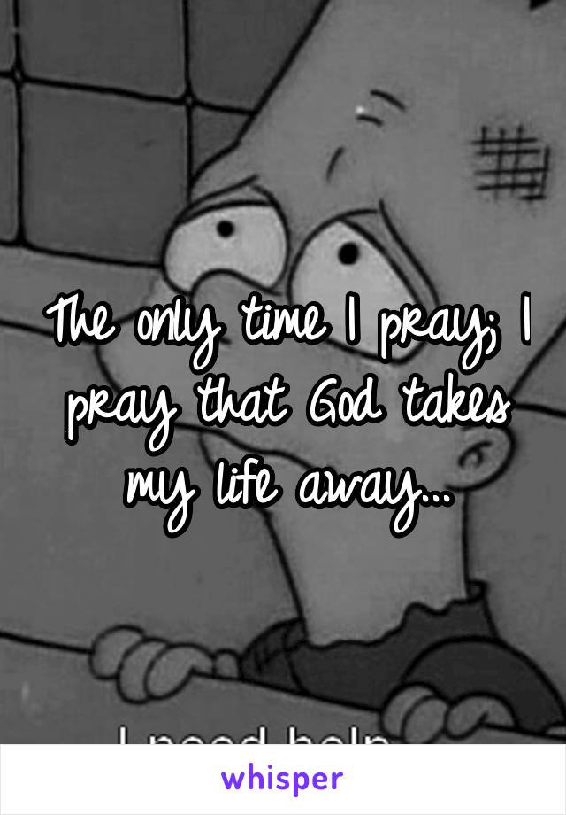 The only time I pray; I pray that God takes my life away...