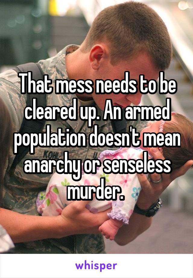 That mess needs to be cleared up. An armed population doesn't mean anarchy or senseless murder. 