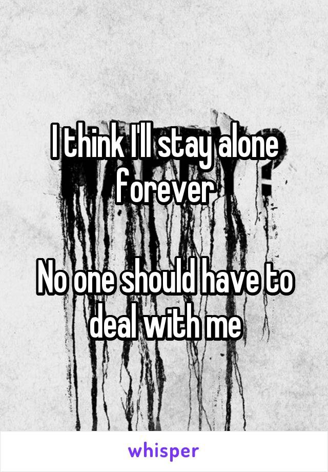 I think I'll stay alone forever

No one should have to deal with me