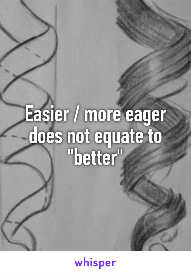 Easier / more eager does not equate to "better"