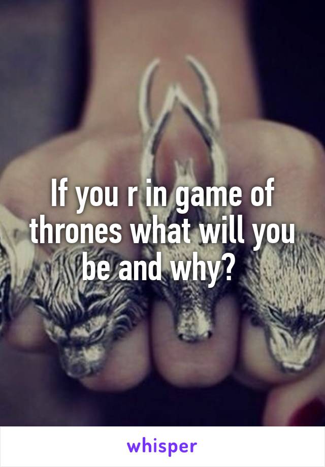 If you r in game of thrones what will you be and why? 