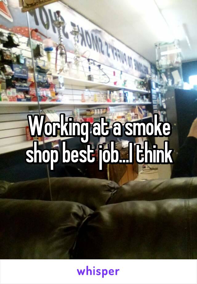 Working at a smoke shop best job...I think