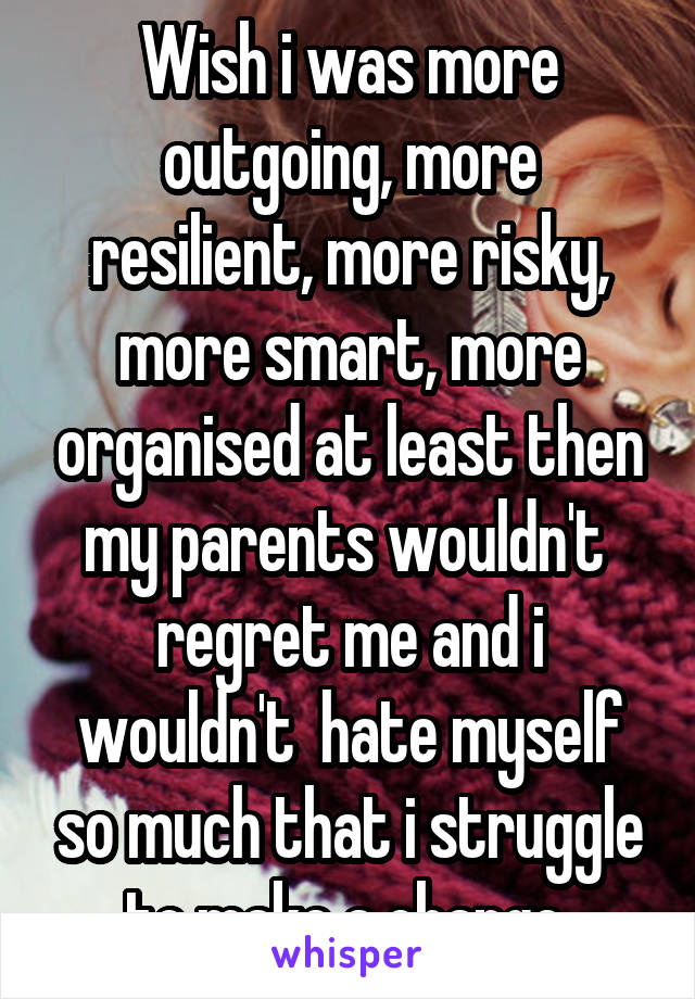 Wish i was more outgoing, more resilient, more risky, more smart, more organised at least then my parents wouldn't  regret me and i wouldn't  hate myself so much that i struggle to make a change 