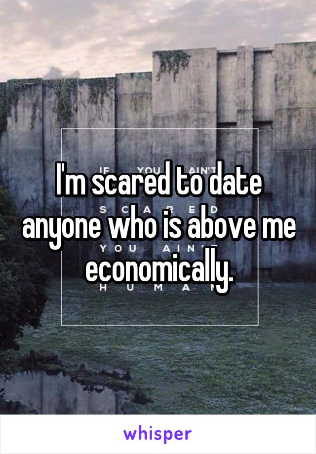 I'm scared to date anyone who is above me economically.