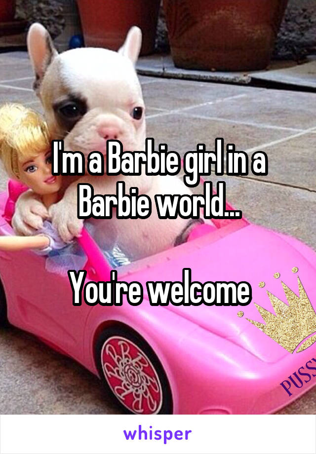 I'm a Barbie girl in a Barbie world...

You're welcome