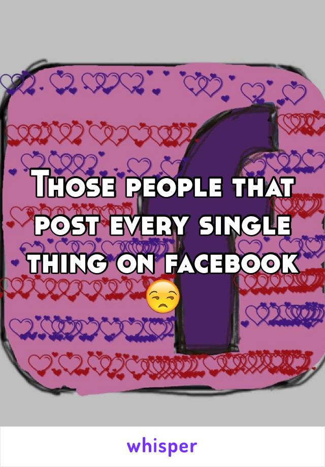 Those people that post every single thing on facebook
😒