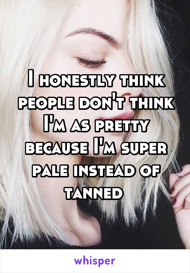 I honestly think people don't think I'm as pretty because I'm super pale instead of tanned 