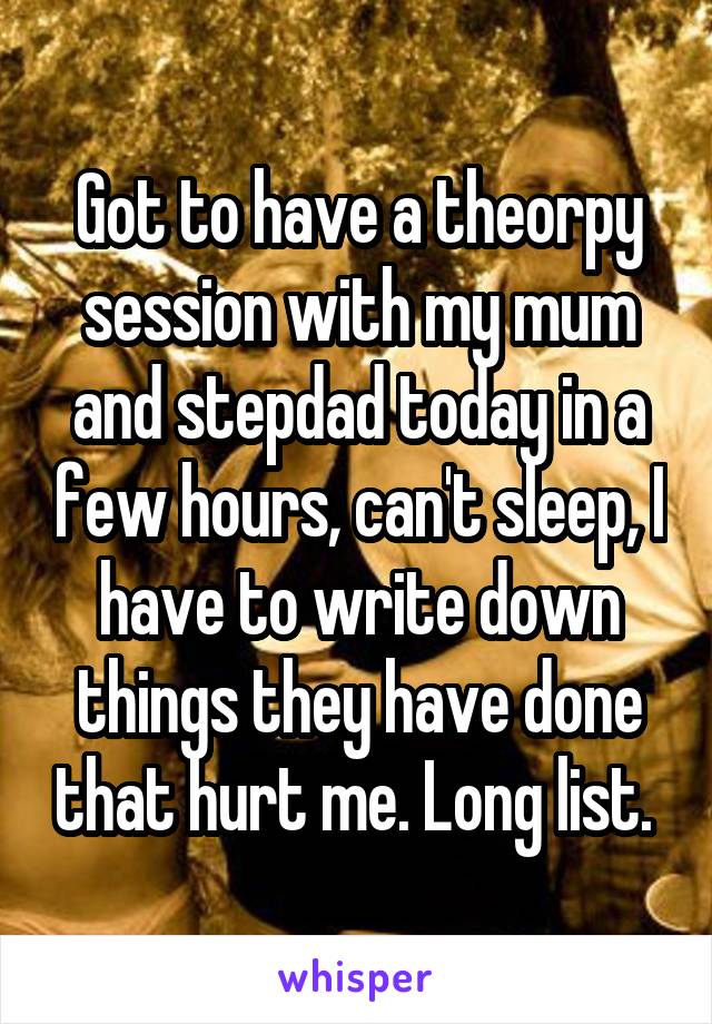 Got to have a theorpy session with my mum and stepdad today in a few hours, can't sleep, I have to write down things they have done that hurt me. Long list. 