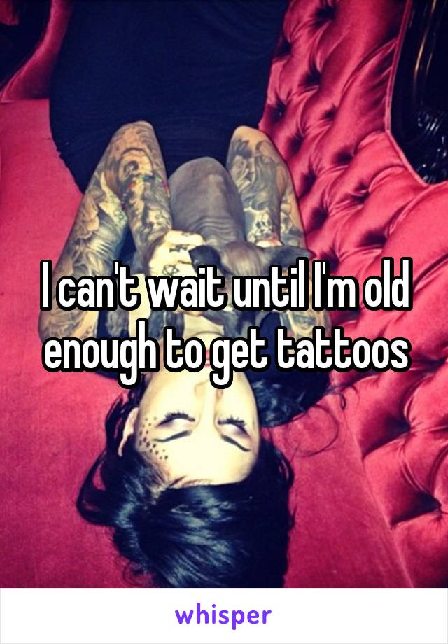 I can't wait until I'm old enough to get tattoos