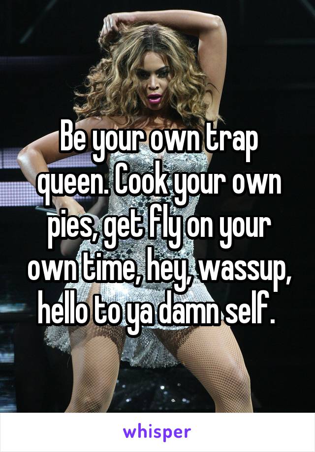 Be your own trap queen. Cook your own pies, get fly on your own time, hey, wassup, hello to ya damn self. 