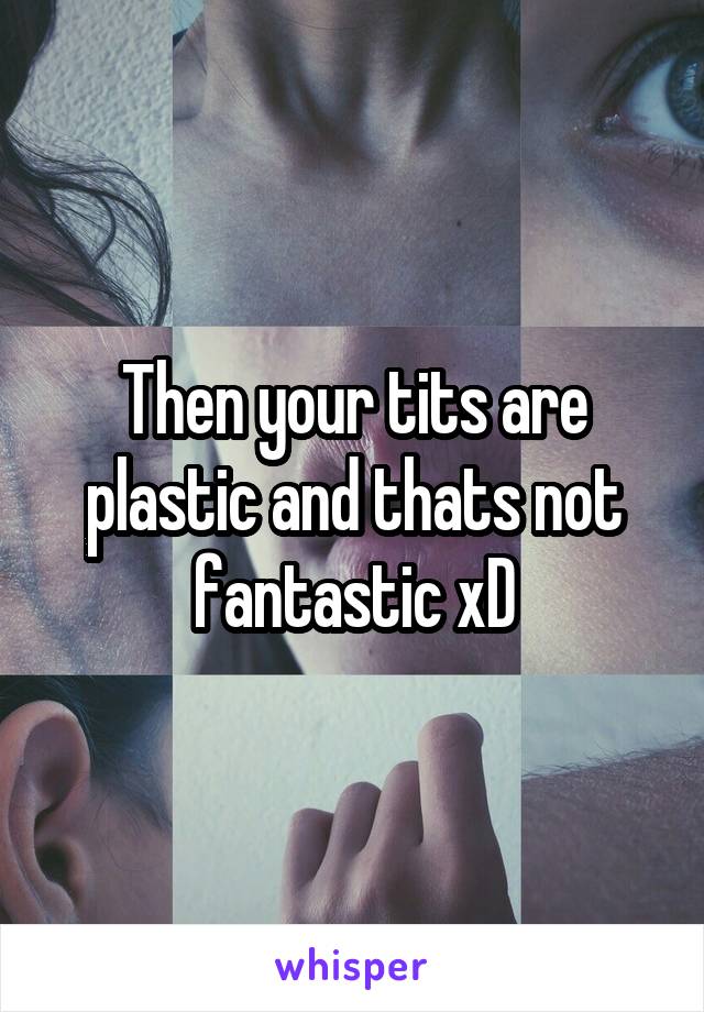 Then your tits are plastic and thats not fantastic xD