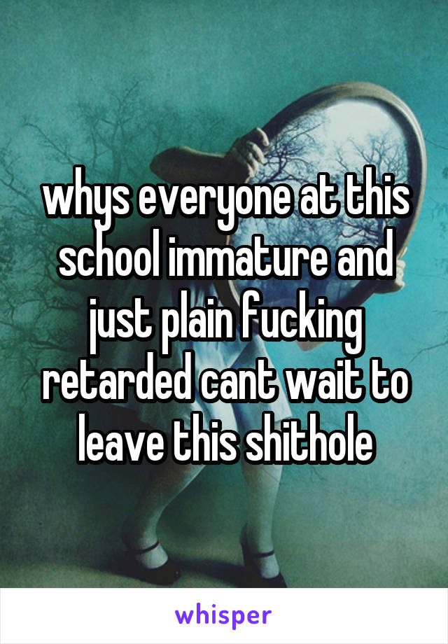 whys everyone at this school immature and just plain fucking retarded cant wait to leave this shithole