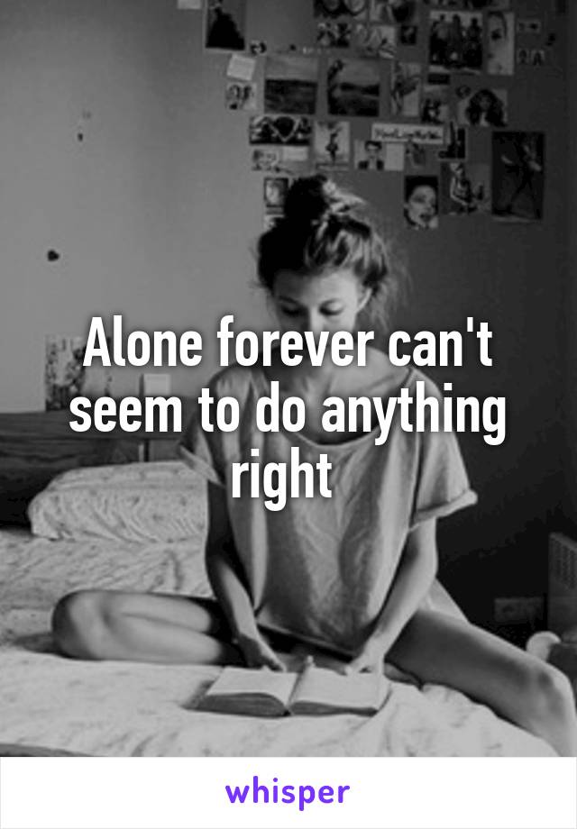 Alone forever can't seem to do anything right 