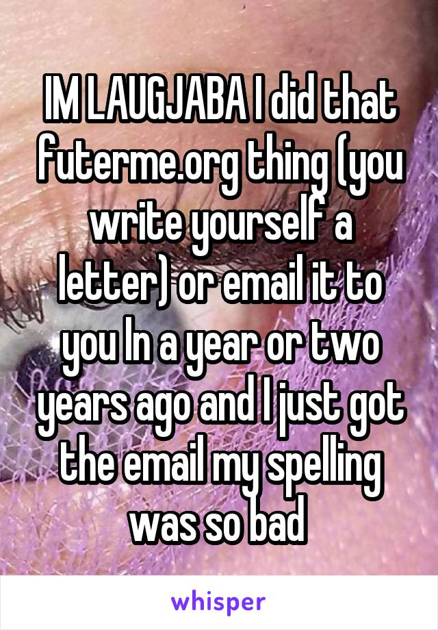 IM LAUGJABA I did that futerme.org thing (you write yourself a letter) or email it to you In a year or two years ago and I just got the email my spelling was so bad 