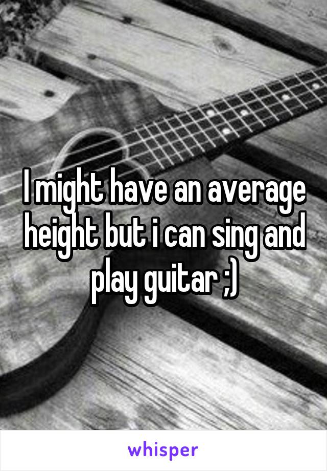 I might have an average height but i can sing and play guitar ;)