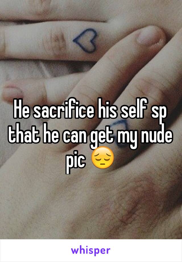 He sacrifice his self sp that he can get my nude pic 😔