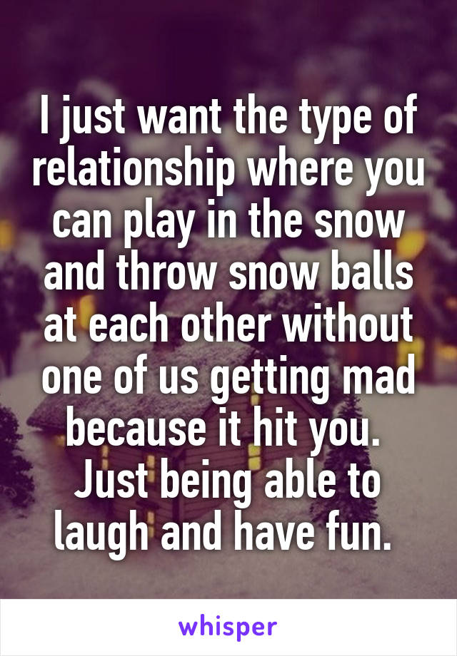 I just want the type of relationship where you can play in the snow and throw snow balls at each other without one of us getting mad because it hit you. 
Just being able to laugh and have fun. 