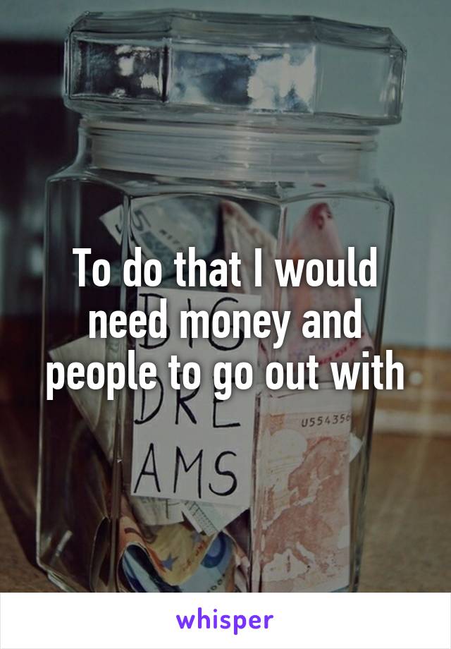 To do that I would need money and people to go out with