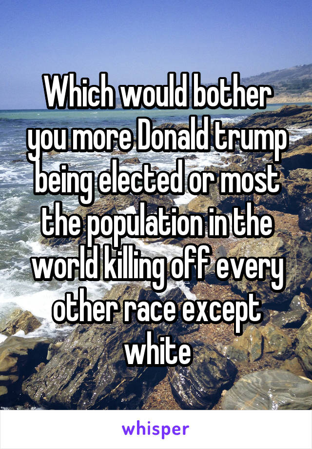 Which would bother you more Donald trump being elected or most the population in the world killing off every other race except white