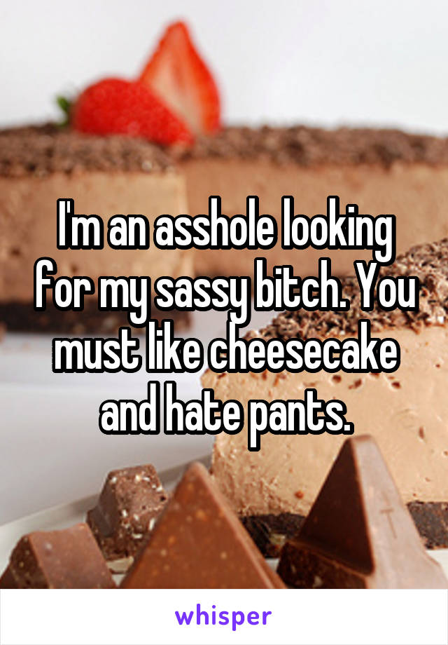 I'm an asshole looking for my sassy bitch. You must like cheesecake and hate pants.