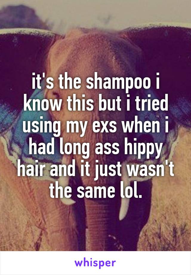 it's the shampoo i know this but i tried using my exs when i had long ass hippy hair and it just wasn't the same lol.